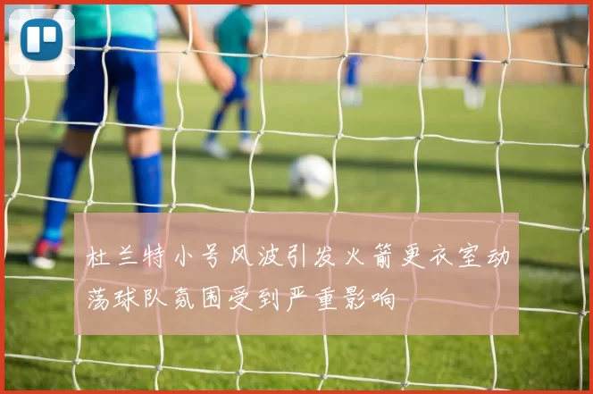 杜兰特小号风波引发火箭更衣室动荡球队氛围受到严重影响