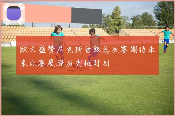 欧文盛赞尼克斯晋级总决赛期待未来比赛展现历史性时刻