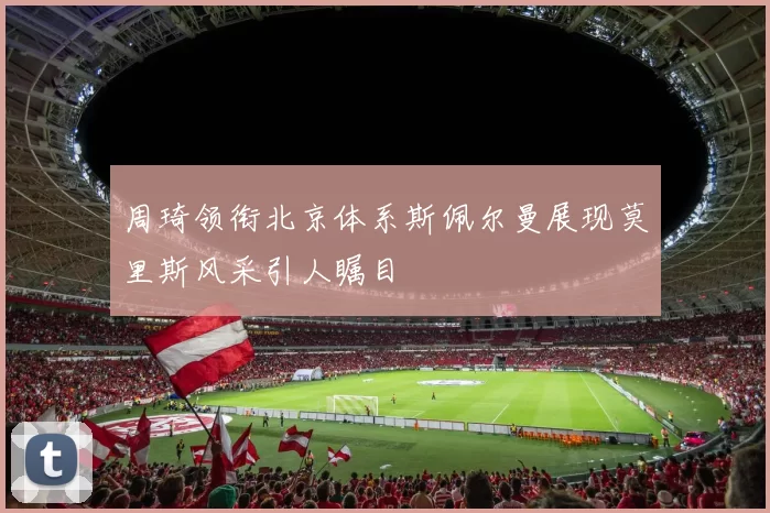 周琦领衔北京体系斯佩尔曼展现莫里斯风采引人瞩目