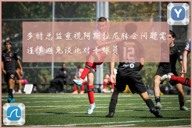多特总监重视阿斯拉尼转会问题需谨慎避免谈论对手球员