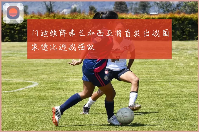 门迪缺阵弗兰加西亚将首发出战国家德比迎战强敌