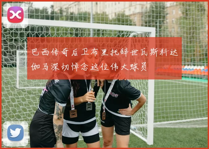 巴西传奇后卫布里托辞世瓦斯科达伽马深切悼念这位伟大球员