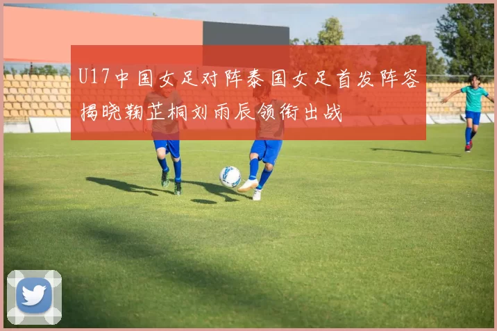 U17中国女足对阵泰国女足首发阵容揭晓鞠芷桐刘雨辰领衔出战