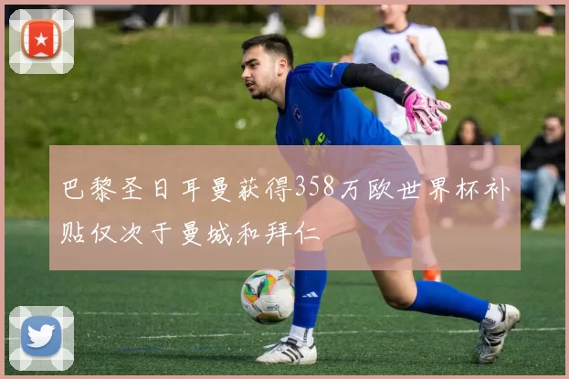 巴黎圣日耳曼获得358万欧世界杯补贴仅次于曼城和拜仁