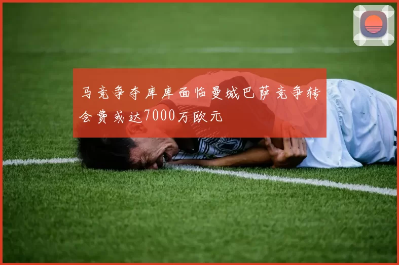 马竞争夺库库面临曼城巴萨竞争转会费或达7000万欧元