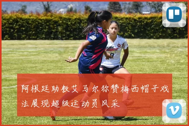 阿根廷助教艾马尔称赞梅西帽子戏法展现超级运动员风采
