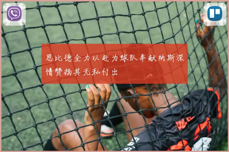 恩比德全力以赴为球队奉献纳斯深情赞扬其无私付出