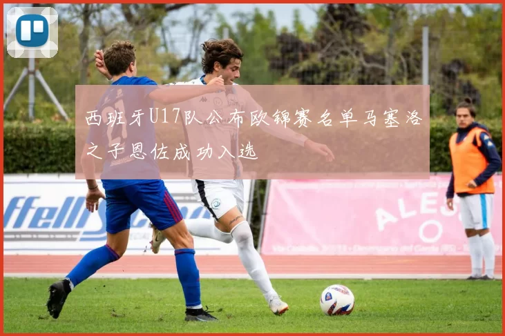 西班牙U17队公布欧锦赛名单马塞洛之子恩佐成功入选