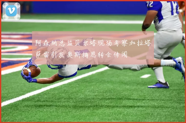 阿森纳总监贝尔塔现场考察加拉塔萨雷引发奥斯梅恩转会传闻
