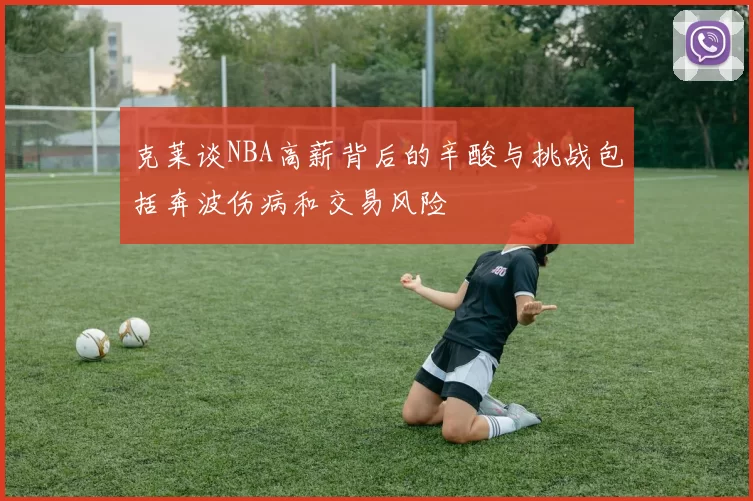 克莱谈NBA高薪背后的辛酸与挑战包括奔波伤病和交易风险